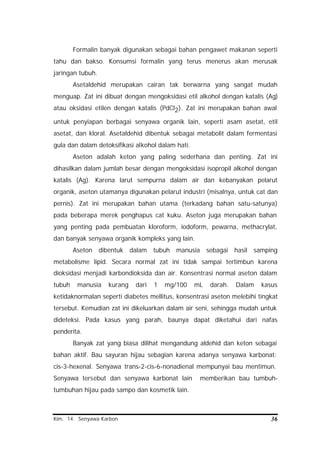 Kim. 14. Senyawa Karbon 36
Formalin banyak digunakan sebagai bahan pengawet makanan seperti
tahu dan bakso. Konsumsi formalin yang terus menerus akan merusak
jaringan tubuh.
Asetaldehid merupakan cairan tak berwarna yang sangat mudah
menguap. Zat ini dibuat dengan mengoksidasi etil alkohol dengan katalis (Ag)
atau oksidasi etilen dengan katalis (PdCl2). Zat ini merupakan bahan awal
untuk penyiapan berbagai senyawa organik lain, seperti asam asetat, etil
asetat, dan kloral. Asetaldehid dibentuk sebagai metabolit dalam fermentasi
gula dan dalam detoksifikasi alkohol dalam hati.
Aseton adalah keton yang paling sederhana dan penting. Zat ini
dihasilkan dalam jumlah besar dengan mengoksidasi isopropil alkohol dengan
katalis (Ag). Karena larut sempurna dalam air dan kebanyakan pelarut
organik, aseton utamanya digunakan pelarut industri (misalnya, untuk cat dan
pernis). Zat ini merupakan bahan utama (terkadang bahan satu-satunya)
pada beberapa merek penghapus cat kuku. Aseton juga merupakan bahan
yang penting pada pembuatan kloroform, iodoform, pewarna, methacrylat,
dan banyak senyawa organik kompleks yang lain.
Aseton dibentuk dalam tubuh manusia sebagai hasil samping
metabolisme lipid. Secara normal zat ini tidak sampai tertimbun karena
dioksidasi menjadi karbondioksida dan air. Konsentrasi normal aseton dalam
tubuh manusia kurang dari 1 mg/100 mL darah. Dalam kasus
ketidaknormalan seperti diabetes mellitus, konsentrasi aseton melebihi tingkat
tersebut. Kemudian zat ini dikeluarkan dalam air seni, sehingga mudah untuk
dideteksi. Pada kasus yang parah, baunya dapat diketahui dari nafas
penderita.
Banyak zat yang biasa dilihat mengandung aldehid dan keton sebagai
bahan aktif. Bau sayuran hijau sebagian karena adanya senyawa karbonat:
cis-3-hexenal. Senyawa trans-2-cis-6-nonadienal mempunyai bau mentimun.
Senyawa tersebut dan senyawa karbonat lain memberikan bau tumbuh-
tumbuhan hijau pada sampo dan kosmetik lain.
 