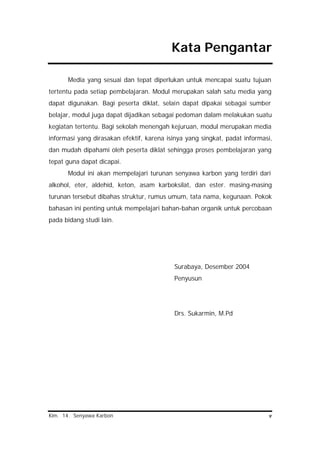 Kim. 14. Senyawa Karbon v
Kata Pengantar
Media yang sesuai dan tepat diperlukan untuk mencapai suatu tujuan
tertentu pada setiap pembelajaran. Modul merupakan salah satu media yang
dapat digunakan. Bagi peserta diklat, selain dapat dipakai sebagai sumber
belajar, modul juga dapat dijadikan sebagai pedoman dalam melakukan suatu
kegiatan tertentu. Bagi sekolah menengah kejuruan, modul merupakan media
informasi yang dirasakan efektif, karena isinya yang singkat, padat informasi,
dan mudah dipahami oleh peserta diklat sehingga proses pembelajaran yang
tepat guna dapat dicapai.
Modul ini akan mempelajari turunan senyawa karbon yang terdiri dari
alkohol, eter, aldehid, keton, asam karboksilat, dan ester. masing-masing
turunan tersebut dibahas struktur, rumus umum, tata nama, kegunaan. Pokok
bahasan ini penting untuk mempelajari bahan-bahan organik untuk percobaan
pada bidang studi lain.
Surabaya, Desember 2004
Penyusun
Drs. Sukarmin, M.Pd
 