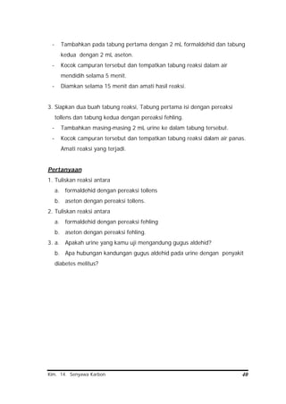 Kim. 14. Senyawa Karbon 40
- Tambahkan pada tabung pertama dengan 2 mL formaldehid dan tabung
kedua dengan 2 mL aseton.
- Kocok campuran tersebut dan tempatkan tabung reaksi dalam air
mendidih selama 5 menit.
- Diamkan selama 15 menit dan amati hasil reaksi.
3. Siapkan dua buah tabung reaksi, Tabung pertama isi dengan pereaksi
tollens dan tabung kedua dengan pereaksi fehling.
- Tambahkan masing-masing 2 mL urine ke dalam tabung tersebut.
- Kocok campuran tersebut dan tempatkan tabung reaksi dalam air panas.
Amati reaksi yang terjadi.
Pertanyaan
1. Tuliskan reaksi antara
a. formaldehid dengan pereaksi tollens
b. aseton dengan pereaksi tollens.
2. Tuliskan reaksi antara
a. formaldehid dengan pereaksi fehling
b. aseton dengan pereaksi fehling.
3. a. Apakah urine yang kamu uji mengandung gugus aldehid?
b. Apa hubungan kandungan gugus aldehid pada urine dengan penyakit
diabetes melitus?
 