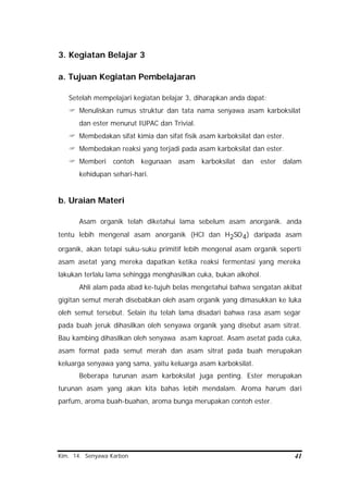 Kim. 14. Senyawa Karbon 41
3. Kegiatan Belajar 3
a. Tujuan Kegiatan Pembelajaran
Setelah mempelajari kegiatan belajar 3, diharapkan anda dapat:
? Menuliskan rumus struktur dan tata nama senyawa asam karboksilat
dan ester menurut IUPAC dan Trivial.
? Membedakan sifat kimia dan sifat fisik asam karboksilat dan ester.
? Membedakan reaksi yang terjadi pada asam karboksilat dan ester.
? Memberi contoh kegunaan asam karboksilat dan ester dalam
kehidupan sehari-hari.
b. Uraian Materi
Asam organik telah diketahui lama sebelum asam anorganik. anda
tentu lebih mengenal asam anorganik (HCl dan H2SO4) daripada asam
organik, akan tetapi suku-suku primitif lebih mengenal asam organik seperti
asam asetat yang mereka dapatkan ketika reaksi fermentasi yang mereka
lakukan terlalu lama sehingga menghasilkan cuka, bukan alkohol.
Ahli alam pada abad ke-tujuh belas mengetahui bahwa sengatan akibat
gigitan semut merah disebabkan oleh asam organik yang dimasukkan ke luka
oleh semut tersebut. Selain itu telah lama disadari bahwa rasa asam segar
pada buah jeruk dihasilkan oleh senyawa organik yang disebut asam sitrat.
Bau kambing dihasilkan oleh senyawa asam kaproat. Asam asetat pada cuka,
asam format pada semut merah dan asam sitrat pada buah merupakan
keluarga senyawa yang sama, yaitu keluarga asam karboksilat.
Beberapa turunan asam karboksilat juga penting. Ester merupakan
turunan asam yang akan kita bahas lebih mendalam. Aroma harum dari
parfum, aroma buah-buahan, aroma bunga merupakan contoh ester.
 