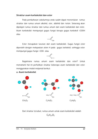 Kim. 14. Senyawa Karbon 42
Struktur asam karboksilat dan ester
Pada pembahasan sebelumnya anda sudah dapat menentukan rumus
struktur dan rumus umum alkohol, eter, aldehid dan keton. Sekarang akan
dipelajari rumus struktur dan rumus umum dari asam karboksilat dan ester.
Asam karboksilat mempunyai gugus fungsi berupa gugus karboksil -COOH
atau
C
O
OH
Ester merupakan turunan dari asam karboksilat. Gugus fungsi ester
diperoleh dengan melepaskan atom H pada gugus karboksil, sehingga ester
mempunyai gugus fungsi -COO- atau
C
O
O
Bagaimana rumus umum asam karboksilat dan ester? Untuk
memahami hal ini perhatikan struktur beberapa asam karboksilat dan ester
menggunakan model molymod berikut:
a. Asam karboksilat
H C
O
OH
CH3 C
O
OH
CH3 CH2 C
O
OH
CH2O2 C2H4O2 C3H6O2
Dari struktur tersebut, rumus umum untuk asam karboksilat adalah
CnH2nO2
 