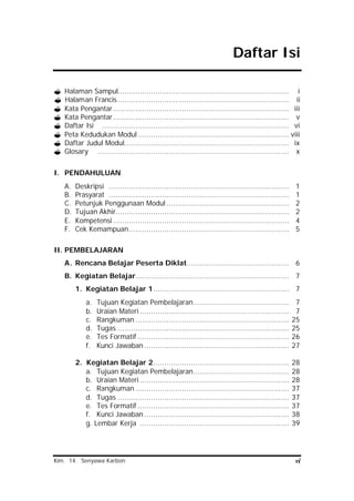 Kim. 14. Senyawa Karbon vi
Daftar Isi
? Halaman Sampul............................................................................. i
? Halaman Francis............................................................................. ii
? Kata Pengantar............................................................................... iii
? Kata Pengantar............................................................................... v
? Daftar Isi .................................................................................... vi
? Peta Kedudukan Modul.................................................................... viii
? Daftar Judul Modul.......................................................................... ix
? Glosary ...................................................................................... x
I. PENDAHULUAN
A. Deskripsi ................................................................................. 1
B. Prasyarat ................................................................................. 1
C. Petunjuk Penggunaan Modul ....................................................... 2
D. Tujuan Akhir.............................................................................. 2
E. Kompetensi ............................................................................... 4
F. Cek Kemampuan........................................................................ 5
II. PEMBELAJARAN
A. Rencana Belajar Peserta Diklat.............................................. 6
B. Kegiatan Belajar..................................................................... 7
1. Kegiatan Belajar 1............................................................. 7
a. Tujuan Kegiatan Pembelajaran........................................... 7
b. Uraian Materi ................................................................... 7
c. Rangkuman ..................................................................... 25
d. Tugas ............................................................................. 25
e. Tes Formatif .................................................................... 26
f. Kunci Jawaban ................................................................. 27
2. Kegiatan Belajar 2............................................................. 28
a. Tujuan Kegiatan Pembelajaran........................................... 28
b. Uraian Materi ................................................................... 28
c. Rangkuman ..................................................................... 37
d. Tugas ............................................................................. 37
e. Tes Formatif .................................................................... 37
f. Kunci Jawaban ................................................................. 38
g. Lembar Kerja ................................................................... 39
 