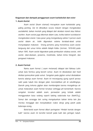 Kim. 14. Senyawa Karbon 50
Kegunaan dan dampak penggunaan asam karboksilat dan ester
1. Asam Asetat
Asam asetat (Asam etanoat) merupakan asam karboksilat yang
paling penting. Zat ini dihasilkan secara industri dengan mengoksidasi
asetaldehid, bahan mentah yang didapat dari oksidasi etanol atau hidrasi
asetilen. Asam asetat juga dibentuk dalam cuka, ketika bakteri acetobacter
mengoksidasi etanol. Cuka pasar yang mengandung sekitar 5 persen asam
asetat dalam air, telah digunakan selama berabad-abad untuk
menyedapkan makanan. Orang pertama yang mensintesa asam asetat
langsung dari unsur kimia adalah Adoph Kolbe (Jerman, 1818-84) pada
tahun 1845. Asam asetat digunakan pada pembuatan selulosa asetat, vinil
asetat, obat-obataan, pewarna, insektisida, bahan kimia fotografi, dan
pengawet makanan.
2. Asam Format
Nama asam format ( asam metanoat) didapat dari Bahasa Latin
untuk kata formica yang berarti semut. Asam ini diisolasikan dari hasil
distilasi pemecahan pada semut. Sengatan pada gigitan semut disebabkan
karena adanya asam format. Asam ini merangsang ujung syaraf perasa
sakit pada tubuh kita dengan jalan merendahkan pH di sekelilingnya.
Daerah yang terkena gigitan akan membengkak karena mengalirnya air
untuk melarutkan asam format tersebut sehingga pH bertambah. Karena
sengatan tersebut adalah asam, perawatan yang terbaik adalah
menggunakan basa sedang seperti baking soda/soda kue (NaHCO3).
Semut dan serangga lain sering mengeluarkan bahan kimia lain jika
mereka menggigit dan menyebabkan reaksi alergi yang parah pada
beberapa orang.
Botol-botol asam format diberi peringatan “Hindari kontak dengan
kulit” karena asam ini bersifat korosif pada kulit dan jaringan tubuh.
 
