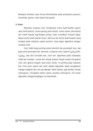 Kim. 14. Senyawa Karbon 51
Meskipun demikian asam format dimanfaatkan pada pembuatan pewarna,
insektisida, parfum, obat-obatan dan plastik.
3. Ester
Beberapa senyawa ester mempunyai aroma buah-buahan seperti
apel (metil butirat), aroma pisang (amil asetat), aroma nanas (etil butirat)
dan masih banyak lagi.Dengan prinsip reaksi esterifikasi tersebut dapat
dibuat aroma buah-buahan tiruan. Jadi rasa dan aroma buah-buahan yang
terdapat pada makanan seperti permen, sirup dapat digantikan dengan
senyawa ester.
Ester tidak hanya penting untuk kosmetik dan penambah rasa, tapi
juga untuk penerapan lain. Beeswax, campuran ester seperti C25H51COO–
C30H61, dan dan Carnauba wax, ester lain, digunakan pada cat/pelapis
mobil dan mebelair. Lemak dan minyak (bukan minyak tanah) merupakan
ester dari gliserol dengan asam-asam lemak; ini penting bagi makanan
kita. Ester-ester aspirin dan metil salisilat digunakan dalam pengobatan
sebagai analgesik dan anti-peradangan. Metil salisilat, juga disebut minyak
wintergreen, merupakan bahan utama rasa/bau wintergreen. Etil asetat
digunakan sebagai penghapus cat kuku/kutek.
 