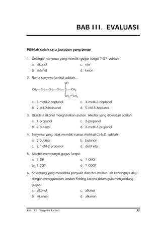 Kim. 14. Senyawa Karbon 55
BAB III. EVALUASI
Pilihlah salah satu jawaban yang benar
1. Golongan senyawa yang memiliki gugus fungsi ? O? adalah
a. alkohol c. eter
b. aldehid d. keton
2. Nama senyawa berikut adalah….
CH3 CH2 CH2 CH2 C
CH2
OH
CH3
CH3
a. 3-metil-2-heptanol c. 3-metil-3-heptanol
b. 2-etil-2-heksanol d. 5-etil-5-heptanol
3. Oksidasi alkohol menghasilkan aseton. Alkohol yang dioksidasi adalah:
a. 1-propanol c. 2-propanol
b. 2-butanol d. 2-metil-1-propanol
4. Senyawa yang tidak memiliki rumus molekul C4H10O, adalah
a. 2-butanol b. butanon
c. 2-metil-2-propanol d. dietil eter
5. Aldehid mempunyai gugus fungsi:
a. ? OH c. ? CHO
b. ? CO? d. ? COO?
6. Seseorang yang menderita penyakit diabetes melitus. air kencingnya diuji
dengan menggunakan larutan Fehling karena dalam gula mengandung
gugus:
a. alkohol c. alkanal
b. alkanoat d. alkanon
 