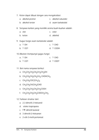 Kim. 14. Senyawa Karbon 56
7. Keton dapat dibuat dengan cara mengoksidasi:
a. alkohol promer c. alkohol sekunder
b. alkohol tersier d. asam karboksilat
8. Senyawa karbon yang memiliki aroma buah-buahan adalah:
a. eter c. ester
b. keton d. aldehid
9. Gugus fungsi asam karboksilat adalah
a. ? OH c. ? CHO
b. ? CO? d. ? COOH
10.Alkanon mempunyai gugus fungsi
a.. ? OH c. ? CHO
b. ? CO? d. ? COO?
11. Beri nama senyawa berikut:
a. CH3CH2CH2CH2CH2CH2OH
b. CH3CH2CH2CH2CH2 CHOHCH3
c. CH3CH2COC(CH3)3
d. CH3CH2CH(CH3)CHO
e. CH3CH2CH2CH2CH2COOH
f. CH3CH2CH2CH2COOCH2CH3
12.Tuliskan struktur dari:
a. 2,3 dimetil-2-heksanol
d. etoksi isopropana
c. ? ?? -dimetil butanal
d. 3 dimetil-2-heksanon
e. 2-etil-2-metil pentanoat
 