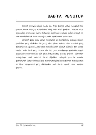 Kim. 14. Senyawa Karbon 58
BAB IV. PENUTUP
Setelah menyelesaikan modul ini, Anda berhak untuk mengikuti tes
praktek untuk menguji kompetensi yang telah Anda pelajari. Apabila Anda
dinyatakan memenuhi syarat kelulusan dari hasil evaluasi dalam modul ini,
maka Anda berhak untuk melanjutkan ke topik/modul berikutnya.
Mintalah pada guru untuk melakukan uji kompetensi dengan sistem
penilaian yang dilakukan langsung oleh pihak industri atau asosiasi yang
berkompeten apabila Anda telah menyelesaikan seluruh evaluasi dari setiap
modul, maka hasil yang berupa nilai dari guru atau berupa portofolio dapat
dijadikan bahan verifikasi oleh pihak industri atau asosiasi profesi. Kemudian
selanjutnya hasil tersebut dapat dijadikan sebagai penentu standar
pemenuhan kompetensi dan bila memenuhi syarat Anda berhak mendapatkan
sertifikat kompetensi yang dikeluarkan oleh dunia industri atau asosiasi
profesi.
 