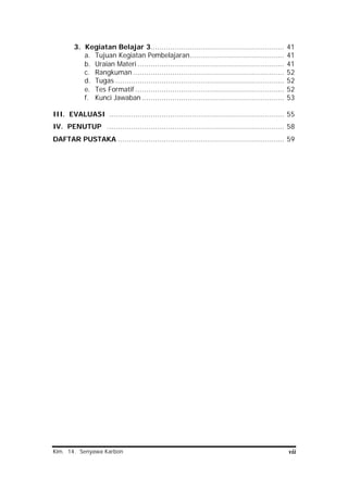 Kim. 14. Senyawa Karbon vii
3. Kegiatan Belajar 3............................................................. 41
a. Tujuan Kegiatan Pembelajaran........................................... 41
b. Uraian Materi ................................................................... 41
c. Rangkuman ..................................................................... 52
d. Tugas ............................................................................. 52
e. Tes Formatif .................................................................... 52
f. Kunci Jawaban ................................................................. 53
III. EVALUASI ................................................................................ 55
IV. PENUTUP ................................................................................. 58
DAFTAR PUSTAKA ............................................................................ 59
 