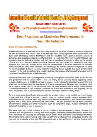 Newsletter: Sept 2014 
Let’s professionalize the professionals… 
http://sbtyagi.wix.com/icissm 
Market competition in industry has traditionally driven the evolution of control systems – physical 
as well as network and virtual! Over a decade ago, most control systems were autonomous and 
built upon proprietary vendor technology and the solutions were geared towards access to 
personal, data, processing speed, and functionality (or reliability). The most important feature was 
access to data. At first many vendors built their own protocols or languages to allow for the transfer 
of data and soon the automation landscape became very proprietary and independent of other 
systems and protocols. Parallel to this was the development of Ethernet networks for business 
data networks. In early 2000, vendors saw advantages to include ‘Ethernet-compliance’ to allow 
for communication between security systems including those outside the plant environment. 
However, in the rush to market many vendors built ad-hoc versions of protocols that worked for the 
purpose at hand but did not include security. 
Now most industries with control systems are facing many pressures to both allow access to data 
and personnel and to secure them. There are many forces pushing these opposing trends 
including data access to enable business decisions, vendor access for process improvements and 
advanced control exercises like loop tuning and alarm management. However this increasing need 
for access is further diluting the security of many of these systems and is putting many process 
control environments at risk. In some industries this is more of a nuisance than anything, but for 
most industries a loss of control over your process can mean a serious safety threat. 
As one noted security professional who works for a major refinery once pointed out, “our industry 
is one such that a loss of access or control over our systems usually means someone dies”. 
Regardless of the potential harm, any industry with little or no security in and around their control 
system will at least lose production for some time. This can translate into re-work, overtime, 
environmental release, and other intangibles such as competitive edge, investor confidence and 
potentially the ability to stay in business. 
The new push for control systems is to try to balance the two opposing trends: Access and 
Security. And the pressure is coming from many angles. Increasing market competition means that 
most industries are ‘pushing the envelope’ to run faster, more efficiently and with less downtime. 
This means more outside ‘tuning’ and better visibility into production from specialized experts who 
may not be physically at the site. The advancing age of the workforce in general means many 
C:UserssbtyagiDocumentsICISSNews Letter Sept 14.docx 
 