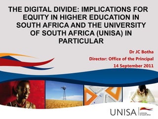 THE DIGITAL DIVIDE: IMPLICATIONS FOR EQUITY IN HIGHER EDUCATION IN SOUTH AFRICA AND THE UNIVERSITY OF SOUTH AFRICA (UNISA) IN PARTICULAR Dr JC Botha Director: Office of the Principal 14 September 2011 