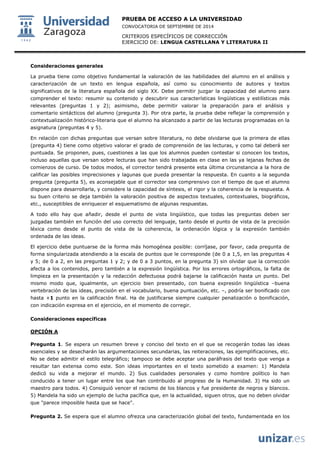 PRUEBA DE ACCESO A LA UNIVERSIDAD 
CONVOCATORIA DE SEPTIEMBRE DE 2014 
CRITERIOS ESPECÍFICOS DE CORRECCIÓN 
EJERCICIO DE: LENGUA CASTELLANA Y LITERATURA II 
Consideraciones generales La prueba tiene como objetivo fundamental la valoración de las habilidades del alumno en el análisis y caracterización de un texto en lengua española, así como su conocimiento de autores y textos significativos de la literatura española del siglo XX. Debe permitir juzgar la capacidad del alumno para comprender el texto: resumir su contenido y descubrir sus características lingüísticas y estilísticas más relevantes (preguntas 1 y 2); asimismo, debe permitir valorar la preparación para el análisis y comentario sintácticos del alumno (pregunta 3). Por otra parte, la prueba debe reflejar la comprensión y contextualización histórico-literaria que el alumno ha alcanzado a partir de las lecturas programadas en la asignatura (preguntas 4 y 5). En relación con dichas preguntas que versan sobre literatura, no debe olvidarse que la primera de ellas (pregunta 4) tiene como objetivo valorar el grado de comprensión de las lecturas, y como tal deberá ser puntuada. Se proponen, pues, cuestiones a las que los alumnos pueden contestar si conocen los textos, incluso aquellas que versan sobre lecturas que han sido trabajadas en clase en las ya lejanas fechas de comienzos de curso. De todos modos, el corrector tendrá presente esta última circunstancia a la hora de calificar las posibles imprecisiones y lagunas que pueda presentar la respuesta. En cuanto a la segunda pregunta (pregunta 5), es aconsejable que el corrector sea comprensivo con el tiempo de que el alumno dispone para desarrollarla, y considere la capacidad de síntesis, el rigor y la coherencia de la respuesta. A su buen criterio se deja también la valoración positiva de aspectos textuales, contextuales, biográficos, etc., susceptibles de enriquecer el esquematismo de algunas respuestas. A todo ello hay que añadir, desde el punto de vista lingüístico, que todas las preguntas deben ser juzgadas también en función del uso correcto del lenguaje, tanto desde el punto de vista de la precisión léxica como desde el punto de vista de la coherencia, la ordenación lógica y la expresión también ordenada de las ideas. El ejercicio debe puntuarse de la forma más homogénea posible: corríjase, por favor, cada pregunta de forma singularizada atendiendo a la escala de puntos que le corresponde (de 0 a 1,5, en las preguntas 4 y 5; de 0 a 2, en las preguntas 1 y 2; y de 0 a 3 puntos, en la pregunta 3) sin olvidar que la corrección afecta a los contenidos, pero también a la expresión lingüística. Por los errores ortográficos, la falta de limpieza en la presentación y la redacción defectuosa podrá bajarse la calificación hasta un punto. Del mismo modo que, igualmente, un ejercicio bien presentado, con buena expresión lingüística –buena vertebración de las ideas, precisión en el vocabulario, buena puntuación, etc. –, podría ser bonificado con hasta +1 punto en la calificación final. Ha de justificarse siempre cualquier penalización o bonificación, con indicación expresa en el ejercicio, en el momento de corregir. Consideraciones específicas OPCIÓN A Pregunta 1. Se espera un resumen breve y conciso del texto en el que se recogerán todas las ideas esenciales y se desecharán las argumentaciones secundarias, las reiteraciones, las ejemplificaciones, etc. No se debe admitir el estilo telegráfico; tampoco se debe aceptar una paráfrasis del texto que venga a resultar tan extensa como este. Son ideas importantes en el texto sometido a examen: 1) Mandela dedicó su vida a mejorar el mundo. 2) Sus cualidades personales y como hombre político lo han conducido a tener un lugar entre los que han contribuido al progreso de la Humanidad. 3) Ha sido un maestro para todos. 4) Consiguió vencer el racismo de los blancos y fue presidente de negros y blancos. 5)Mandela ha sido un ejemplo de lucha pacífica que, en la actualidad, siguen otros, que no deben olvidarque "parece imposible hasta que se hace". 
Pregunta 2. Se espera que el alumno ofrezca una caracterización global del texto, fundamentada en los  