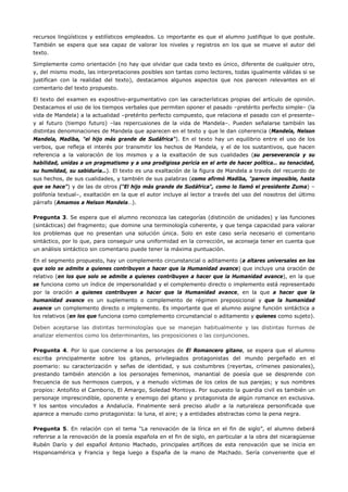 recursos lingüísticos y estilísticos empleados. Lo importante es que el alumno justifique lo que postule. También se espera que sea capaz de valorar los niveles y registros en los que se mueve el autor del texto. 
Simplemente como orientación (no hay que olvidar que cada texto es único, diferente de cualquier otro, y, del mismo modo, las interpretaciones posibles son tantas como lectores, todas igualmente válidas si se justifican con la realidad del texto), destacamos algunos aspectos que nos parecen relevantes en el comentario del texto propuesto. 
El texto del examen es expositivo-argumentativo con las características propias del artículo de opinión. Destacamos el uso de los tiempos verbales que permiten oponer el pasado –pretérito perfecto simple– (la vida de Mandela) a la actualidad –pretérito perfecto compuesto, que relaciona el pasado con el presente– y al futuro (tiempo futuro) –las repercusiones de la vida de Mandela–. Pueden señalarse también las distintas denominaciones de Mandela que aparecen en el texto y que le dan coherencia (Mandela, Nelson Mandela, Madiba, "el hijo más grande de Sudáfrica"). En el texto hay un equilibrio entre el uso de los verbos, que refleja el interés por transmitir los hechos de Mandela, y el de los sustantivos, que hacen referencia a la valoración de los mismos y a la exaltación de sus cualidades (su perseverancia y su habilidad, unidas a un pragmatismo y a una prodigiosa pericia en el arte de hacer política… su tenacidad, su humildad, su sabiduría…). El texto es una exaltación de la figura de Mandela a través del recuerdo de sus hechos, de sus cualidades, y también de sus palabras (como afirmó Madiba, "parece imposible, hasta que se hace") y de las de otros ("El hijo más grande de Sudáfrica", como lo llamó el presidente Zuma) – polifonía textual–, exaltación en la que el autor incluye al lector a través del uso del nosotros del último párrafo (Amamos a Nelson Mandela…). 
Pregunta 3. Se espera que el alumno reconozca las categorías (distinción de unidades) y las funciones (sintácticas) del fragmento; que domine una terminología coherente, y que tenga capacidad para valorar los problemas que no presentan una solución única. Solo en este caso sería necesario el comentario sintáctico, por lo que, para conseguir una uniformidad en la corrección, se aconseja tener en cuenta que un análisis sintáctico sin comentario puede tener la máxima puntuación. 
En el segmento propuesto, hay un complemento circunstancial o aditamento (a altares universales en los que solo se admite a quienes contribuyen a hacer que la Humanidad avance) que incluye una oración de relativo (en los que solo se admite a quienes contribuyen a hacer que la Humanidad avance), en la que se funciona como un índice de impersonalidad y el complemento directo o implemento está representado por la oración a quienes contribuyen a hacer que la Humanidad avance, en la que a hacer que la humanidad avance es un suplemento o complemento de régimen preposicional y que la humanidad avance un complemento directo o implemento. Es importante que el alumno asigne función sintáctica a los relativos (en los que funciona como complemento circunstancial o aditamento y quienes como sujeto). 
Deben aceptarse las distintas terminologías que se manejan habitualmente y las distintas formas de analizar elementos como los determinantes, las preposiciones o las conjunciones. 
Pregunta 4. Por lo que concierne a los personajes de El Romancero gitano, se espera que el alumno escriba principalmente sobre los gitanos, privilegiados protagonistas del mundo pergeñado en el poemario: su caracterización y señas de identidad, y sus costumbres (reyertas, crímenes pasionales), prestando también atención a los personajes femeninos, manantial de poesía que se desprende con frecuencia de sus hermosos cuerpos, y a menudo víctimas de los celos de sus parejas; y sus nombres propios: Antoñito el Camborio, El Amargo, Soledad Montoya. Por supuesto la guardia civil es también un personaje imprescindible, oponente y enemigo del gitano y protagonista de algún romance en exclusiva. Y los santos vinculados a Andalucía. Finalmente será preciso aludir a la naturaleza personificada que aparece a menudo como protagonista: la luna, el aire; y a entidades abstractas como la pena negra. 
Pregunta 5. En relación con el tema “La renovación de la lírica en el fin de siglo”, el alumno deberá referirse a la renovación de la poesía española en el fin de siglo, en particular a la obra del nicaragüense Rubén Darío y del español Antonio Machado, principales artífices de esta renovación que se inicia en Hispanoamérica y Francia y llega luego a España de la mano de Machado. Sería conveniente que el  