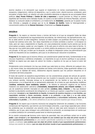 alumno aludiera a la renovación que supone el modernismo en temas (cosmopolitismo, erotismo, escapismo, indigenismo), métrica (el alejandrino, v.gr.) y estilo (color, efectos sonoros, sinestesia), para encuadrar a Ruben Darío; en relación con este convendría detenerse en algunos de sus principales libros poéticos (Azul, Prosas Profanas y Cantos de vida y esperanza) y quizás precisar su influjo en poetas españoles del momento como Salvador Rueda. En cuanto a la obra poética de Antonio Machado, conviene destacar su evolución desde el simbolismo y el modernismo de Soledades, pasando por la poesía mucho más intimista y apegada al paisaje que es la de Campos de Castilla, hasta la heterogeneidad y concentración poética de las Nuevas Canciones y finalmente sus Poesías de guerra. 
OPCIÓN B 
Pregunta 1. Se espera un resumen breve y conciso del texto en el que se recogerán todas las ideas esenciales y se desecharán las argumentaciones secundarias, las reiteraciones, las ejemplificaciones, etc. No se debe admitir el estilo telegráfico; tampoco se debe aceptar una paráfrasis del texto que venga a resultar tan extensa como este. Son ideas importantes en el texto sometido a examen: 1) Envejecer es malo, pero ser viejo y dependiente en España, con unas prestaciones sociales mucho peores que las de otros países europeos, puede ser una tragedia. 2) No solo para el enfermo sino para toda la familia. 3) Hay que ser muy pobre para poder acceder a un centro público de asistencia o muy rico para poder pagar uno privado. 4) Así que, al dolor por la situación, se añade la indignación contra una administración que recibe los impuestos de sus ciudadanos, pero que no se esfuerza por solucionar el problema. 
Pregunta 2. Se espera que el alumno ofrezca una caracterización global del texto, fundamentada en los recursos lingüísticos y estilísticos empleados. Lo importante es que el alumno justifique lo que postule. También se espera que sea capaz de valorar los niveles y registros en los que se mueve el autor del texto. 
Simplemente como orientación (no hay que olvidar que cada texto es único, diferente de cualquier otro, y, del mismo modo, las interpretaciones posibles son tantas como lectores, todas igualmente válidas si se justifican con la realidad del texto), destacamos algunos aspectos que nos parecen relevantes en el comentario del texto propuesto. 
El texto del examen es expositivo-argumentativo con las características propias del artículo de opinión. Puede destacarse el uso del tiempo presente que nos muestra lo expuesto como algo actual, así como una sintaxis sencilla, motivada porque es la presentación de los hechos lo que nos lleva a las conclusiones y no el desarrollo de un pensamiento elaborado. En el texto se usan abundantes metáforas (condena, sentenciar, hacer malabares, calvario…). Se obtiene la valoración negativa de los hechos mediante una adjetivación valorativa (irremediable, desesperante calvario, una irritante realidad…) y el uso de sustantivos también marcados en este sentido (condena, dolor, irritación…). Hay que destacar también la abundante coordinación de sintagmas en un intento por explicar y especificar lo que se quiere comunicar (envejecer y ser dependiente en España, la mayoría de nuestros mayores y a sus familias, sus capacidades mentales y físicas mermadas, atender a su profesión, a sus hijos y a su vida social, residencias o centros de día, administrados por ayuntamientos y comunidades autónomas, dolor de la enfermedad y la pérdida…). Por último señalamos el uso de la persona nosotros que incluye al lector. 
Pregunta 3. Se espera que el alumno reconozca las categorías (distinción de unidades) y las funciones (sintácticas) del fragmento; que domine una terminología coherente, y que tenga capacidad para valorar los problemas que no presentan una solución única. Solo en este caso sería necesario el comentario sintáctico, por lo que, para conseguir una uniformidad en la corrección, se aconseja tener en cuenta que un análisis sintáctico sin comentario puede tener la máxima puntuación. 
En la oración propuesta se funciona como marca de pasividad. Hay una perífrasis verbal con el verbo poder y que envejecer y ser dependiente en España es una condena que nos aleja del primer mundo al que supuestamente pertenecemos es una oración subordinada sustantiva en función de sujeto. En esta oración, el atributo (una condena que nos aleja del primer mundo al que supuestamente pertenecemos) incluye una oración de relativo (que nos aleja del primer mundo al que supuestamente pertenecemos) en  