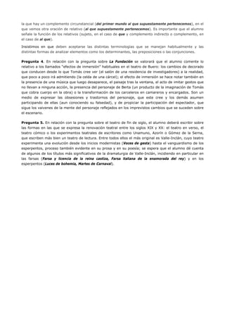 la que hay un complemento circunstancial (del primer mundo al que supuestamente pertenecemos), en el que vemos otra oración de relativo (al que supuestamente pertenecemos). Es importante que el alumno señale la función de los relativos (sujeto, en el caso de que y complemento indirecto o complemento, en el caso de al que). 
Insistimos en que deben aceptarse las distintas terminologías que se manejan habitualmente y las distintas formas de analizar elementos como los determinantes, las preposiciones o las conjunciones. 
Pregunta 4. En relación con la pregunta sobre La Fundación se valorará que el alumno comente lo relativo a los llamados “efectos de inmersión” habituales en el teatro de Buero: los cambios de decorado que conducen desde lo que Tomás cree ver (el salón de una residencia de investigadores) a la realidad, que poco a poco irá admitiendo (la celda de una cárcel); el efecto de inmersión se hace notar también en la presencia de una música que luego desaparece, el paisaje tras la ventana, el acto de imitar gestos que no llevan a ninguna acción, la presencia del personaje de Berta (un producto de la imaginación de Tomás que cobra cuerpo en la obra) o la transformación de los carceleros en camareros y encargados. Son un medio de expresar las obsesiones y trastornos del personaje, que este cree y los demás asumen participando de ellas (aun conociendo su falsedad), y de propiciar la participación del espectador, que sigue los vaivenes de la mente del personaje reflejados en los imprevistos cambios que se suceden sobre el escenario. 
Pregunta 5. En relación con la pregunta sobre el teatro de fin de siglo, el alumno deberá escribir sobre las formas en las que se expresa la renovación teatral entre los siglos XIX y XX: el teatro en verso, el teatro cómico o los experimentos teatrales de escritores como Unamuno, Azorín o Gómez de la Serna, que escriben más bien un teatro de lectura. Entre todos ellos el más original es Valle-Inclán, cuyo teatro experimenta una evolución desde los inicios modernistas (Voces de gesta) hasta el vanguardismo de los esperpentos, proceso también evidente en su prosa y en su poesía; se espera que el alumno dé cuenta de algunos de los títulos más significativos de la dramaturgia de Valle-Inclán, incidiendo en particular en las farsas (Farsa y licencia de la reina castiza, Farsa italiana de la enamorada del rey) y en los esperpentos (Luces de bohemia, Martes de Carnaval). 