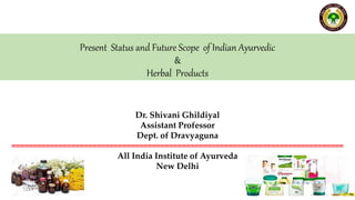 Present Status and Future Scope of Indian Ayurvedic
&
Herbal Products
Dr. Shivani Ghildiyal
Assistant Professor
Dept. of Dravyaguna
==============================================================================
All India Institute of Ayurveda
New Delhi
 