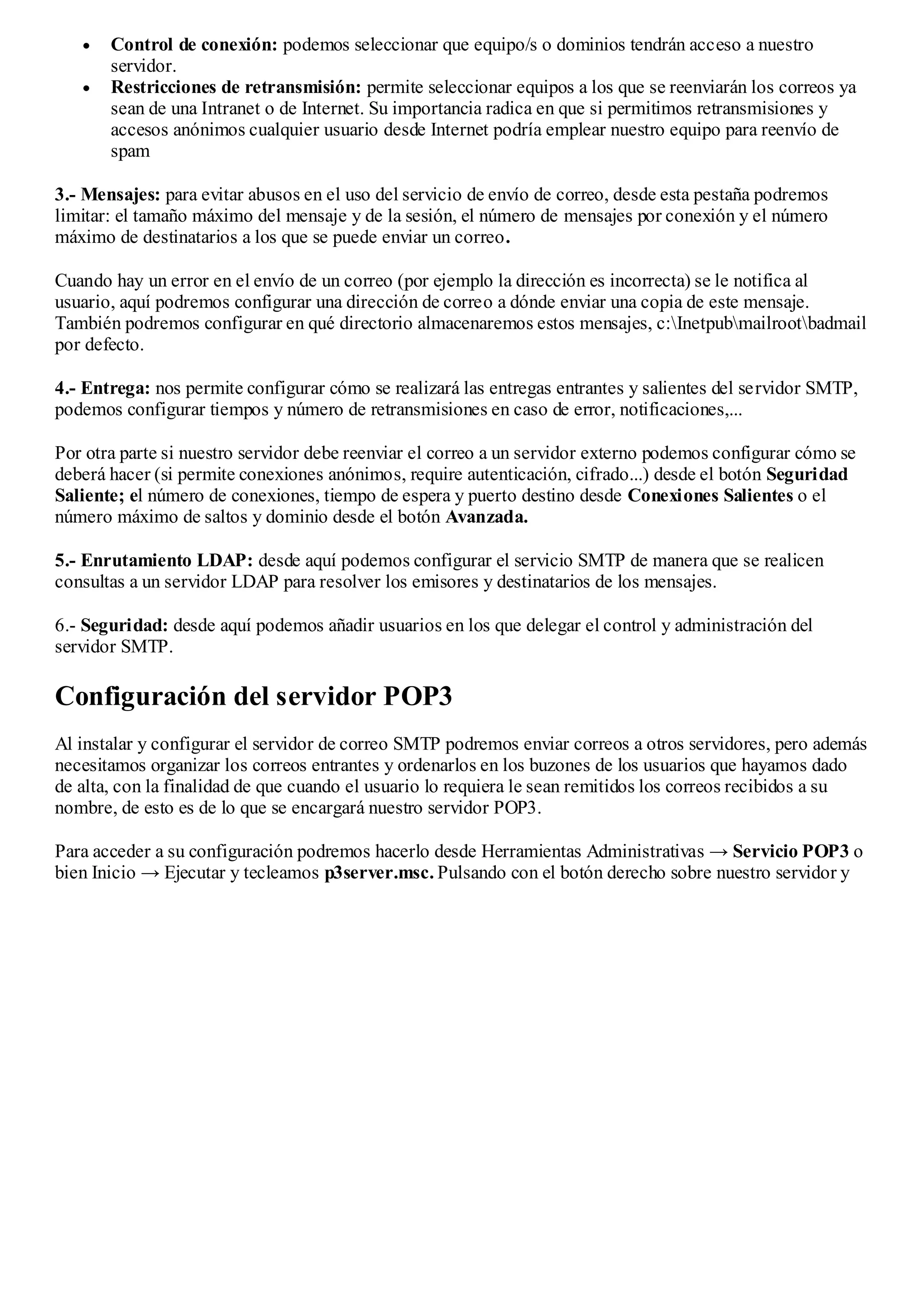 Control de conexión: podemos seleccionar que equipo/s o dominios tendrán acceso a nuestro
       servidor.
       Restricciones de retransmisión: permite seleccionar equipos a los que se reenviarán los correos ya
       sean de una Intranet o de Internet. Su importancia radica en que si permitimos retransmisiones y
       accesos anónimos cualquier usuario desde Internet podría emplear nuestro equipo para reenvío de
       spam

3.- Mensajes: para evitar abusos en el uso del servicio de envío de correo, desde esta pestaña podremos
limitar: el tamaño máximo del mensaje y de la sesión, el número de mensajes por conexión y el número
máximo de destinatarios a los que se puede enviar un correo.

Cuando hay un error en el envío de un correo (por ejemplo la dirección es incorrecta) se le notifica al
usuario, aquí podremos configurar una dirección de correo a dónde enviar una copia de este mensaje.
También podremos configurar en qué directorio almacenaremos estos mensajes, c:Inetpubmailrootbadmail
por defecto.

4.- Entrega: nos permite configurar cómo se realizará las entregas entrantes y salientes del servidor SMTP,
podemos configurar tiempos y número de retransmisiones en caso de error, notificaciones,...

Por otra parte si nuestro servidor debe reenviar el correo a un servidor externo podemos configurar cómo se
deberá hacer (si permite conexiones anónimos, require autenticación, cifrado...) desde el botón Seguridad
Saliente; el número de conexiones, tiempo de espera y puerto destino desde Conexiones Salientes o el
número máximo de saltos y dominio desde el botón Avanzada.

5.- Enrutamiento LDAP: desde aquí podemos configurar el servicio SMTP de manera que se realicen
consultas a un servidor LDAP para resolver los emisores y destinatarios de los mensajes.

6.- Seguridad: desde aquí podemos añadir usuarios en los que delegar el control y administración del
servidor SMTP.

Configuración del servidor POP3
Al instalar y configurar el servidor de correo SMTP podremos enviar correos a otros servidores, pero además
necesitamos organizar los correos entrantes y ordenarlos en los buzones de los usuarios que hayamos dado
de alta, con la finalidad de que cuando el usuario lo requiera le sean remitidos los correos recibidos a su
nombre, de esto es de lo que se encargará nuestro servidor POP3.

Para acceder a su configuración podremos hacerlo desde Herramientas Administrativas → Servicio POP3 o
bien Inicio → Ejecutar y tecleamos p3server.msc. Pulsando con el botón derecho sobre nuestro servidor y
 