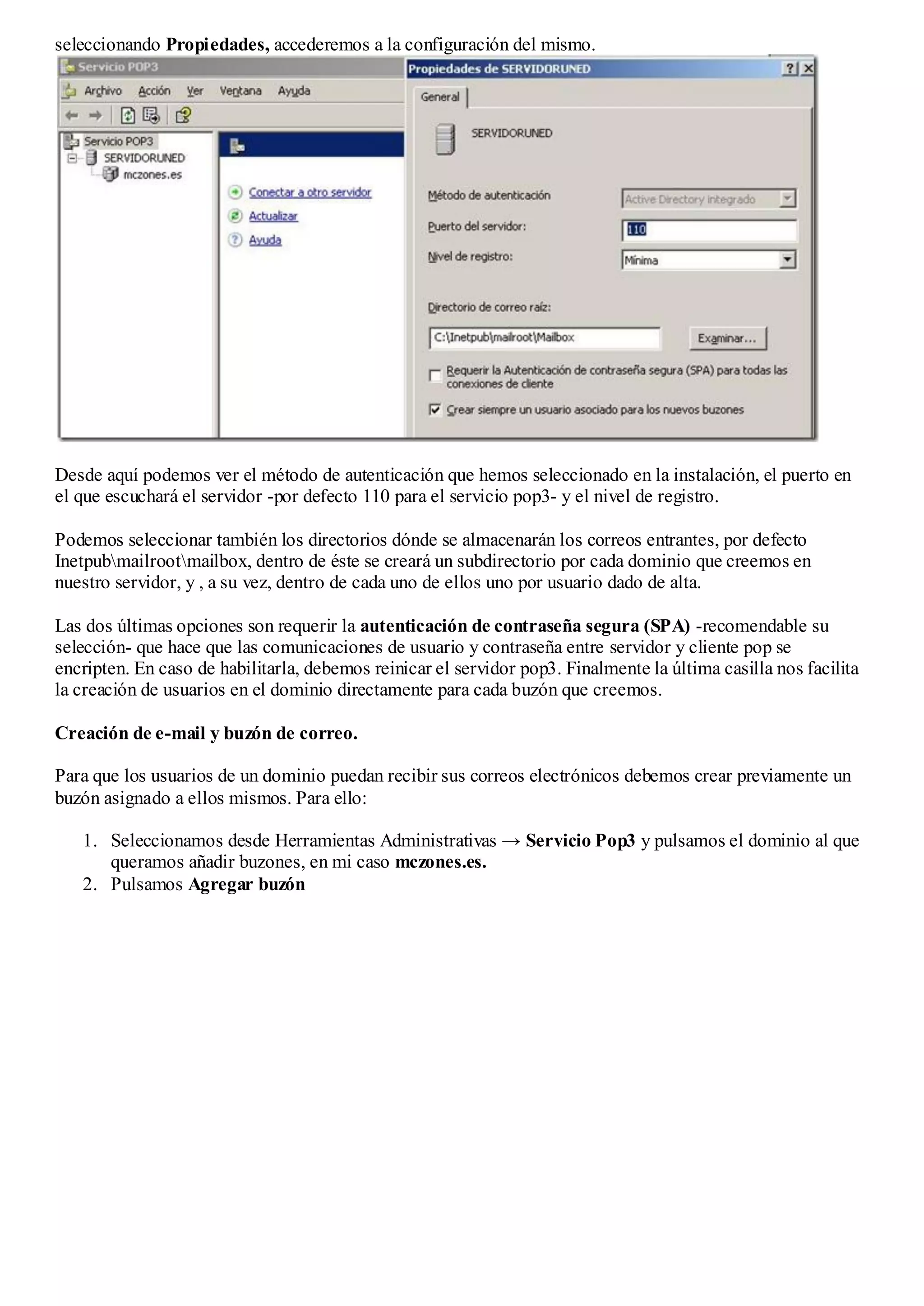 seleccionando Propiedades, accederemos a la configuración del mismo.




Desde aquí podemos ver el método de autenticación que hemos seleccionado en la instalación, el puerto en
el que escuchará el servidor -por defecto 110 para el servicio pop3- y el nivel de registro.

Podemos seleccionar también los directorios dónde se almacenarán los correos entrantes, por defecto
Inetpubmailrootmailbox, dentro de éste se creará un subdirectorio por cada dominio que creemos en
nuestro servidor, y , a su vez, dentro de cada uno de ellos uno por usuario dado de alta.

Las dos últimas opciones son requerir la autenticación de contraseña segura (SPA) -recomendable su
selección- que hace que las comunicaciones de usuario y contraseña entre servidor y cliente pop se
encripten. En caso de habilitarla, debemos reinicar el servidor pop3. Finalmente la última casilla nos facilita
la creación de usuarios en el dominio directamente para cada buzón que creemos.

Creación de e-mail y buzón de correo.

Para que los usuarios de un dominio puedan recibir sus correos electrónicos debemos crear previamente un
buzón asignado a ellos mismos. Para ello:

   1. Seleccionamos desde Herramientas Administrativas → Servicio Pop3 y pulsamos el dominio al que
      queramos añadir buzones, en mi caso mczones.es.
   2. Pulsamos Agregar buzón
 