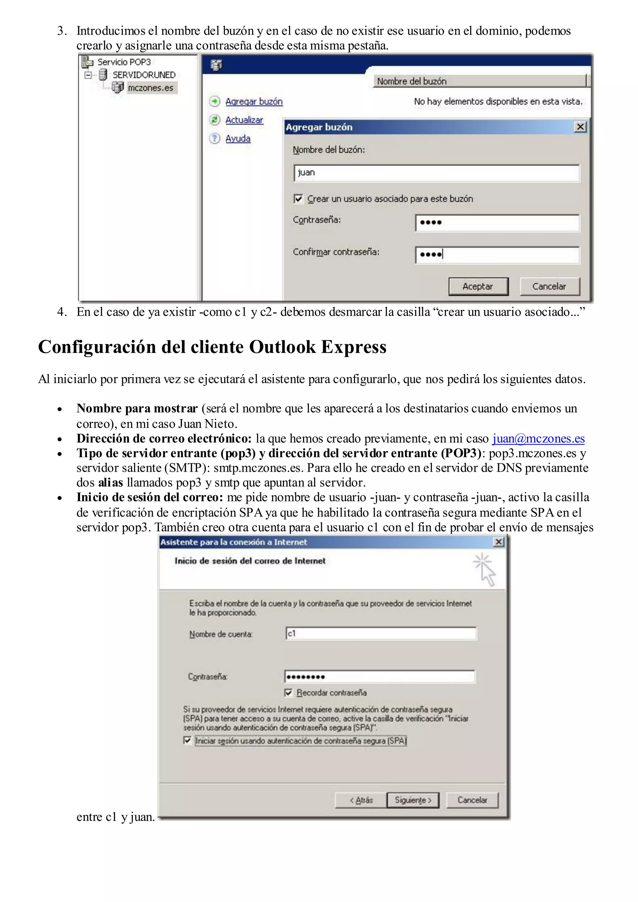 3. Introducimos el nombre del buzón y en el caso de no existir ese usuario en el dominio, podemos
      crearlo y asignarle una contraseña desde esta misma pestaña.




   4. En el caso de ya existir -como c1 y c2- debemos desmarcar la casilla “crear un usuario asociado...”

Configuración del cliente Outlook Express
Al iniciarlo por primera vez se ejecutará el asistente para configurarlo, que nos pedirá los siguientes datos.

       Nombre para mostrar (será el nombre que les aparecerá a los destinatarios cuando enviemos un
       correo), en mi caso Juan Nieto.
       Dirección de correo electrónico: la que hemos creado previamente, en mi caso juan@mczones.es
       Tipo de servidor entrante (pop3) y dirección del servidor entrante (POP3): pop3.mczones.es y
       servidor saliente (SMTP): smtp.mczones.es. Para ello he creado en el servidor de DNS previamente
       dos alias llamados pop3 y smtp que apuntan al servidor.
       Inicio de sesión del correo: me pide nombre de usuario -juan- y contraseña -juan-, activo la casilla
       de verificación de encriptación SPA ya que he habilitado la contraseña segura mediante SPA en el
       servidor pop3. También creo otra cuenta para el usuario c1 con el fin de probar el envío de mensajes




       entre c1 y juan.
 