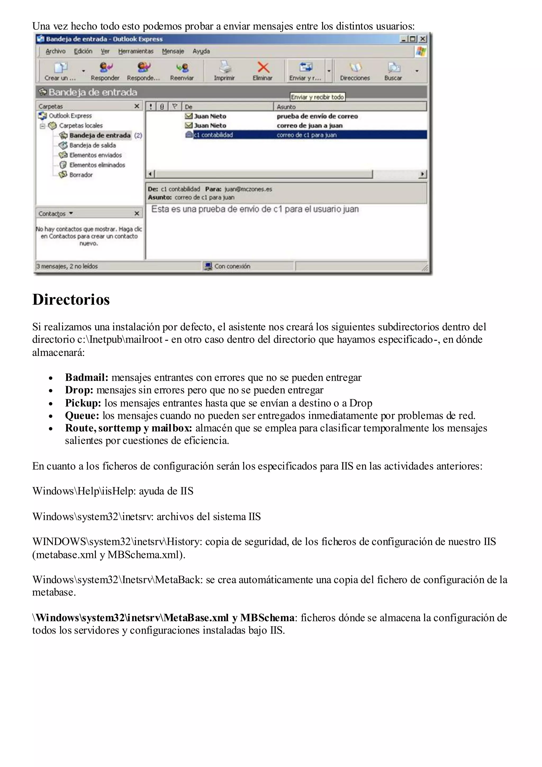Una vez hecho todo esto podemos probar a enviar mensajes entre los distintos usuarios:




Directorios
Si realizamos una instalación por defecto, el asistente nos creará los siguientes subdirectorios dentro del
directorio c:Inetpubmailroot - en otro caso dentro del directorio que hayamos especificado-, en dónde
almacenará:

       Badmail: mensajes entrantes con errores que no se pueden entregar
       Drop: mensajes sin errores pero que no se pueden entregar
       Pickup: los mensajes entrantes hasta que se envían a destino o a Drop
       Queue: los mensajes cuando no pueden ser entregados inmediatamente por problemas de red.
       Route, sorttemp y mailbox: almacén que se emplea para clasificar temporalmente los mensajes
       salientes por cuestiones de eficiencia.

En cuanto a los ficheros de configuración serán los especificados para IIS en las actividades anteriores:

WindowsHelpiisHelp: ayuda de IIS

Windowssystem32inetsrv: archivos del sistema IIS

WINDOWSsystem32inetsrvHistory: copia de seguridad, de los ficheros de configuración de nuestro IIS
(metabase.xml y MBSchema.xml).

Windowssystem32InetsrvMetaBack: se crea automáticamente una copia del fichero de configuración de la
metabase.

Windowssystem32inetsrvMetaBase.xml y MBSchema: ficheros dónde se almacena la configuración de
todos los servidores y configuraciones instaladas bajo IIS.
 