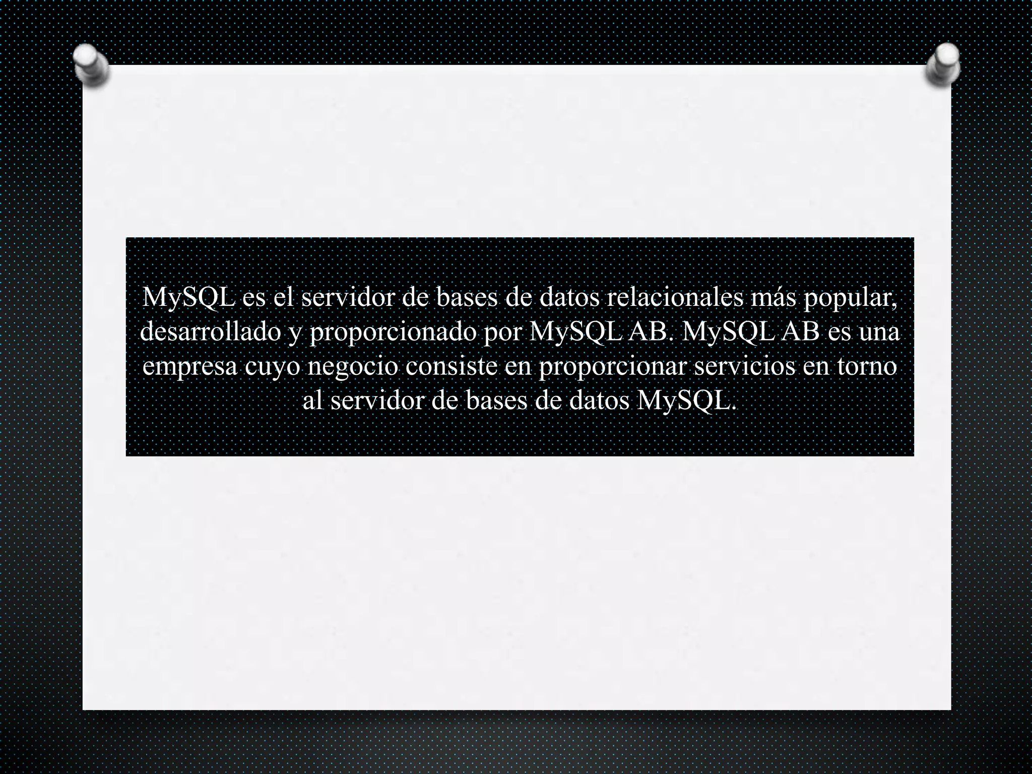 MySQL es el servidor de bases de datos relacionales más popular,
desarrollado y proporcionado por MySQL AB. MySQL AB es una
empresa cuyo negocio consiste en proporcionar servicios en torno
al servidor de bases de datos MySQL.