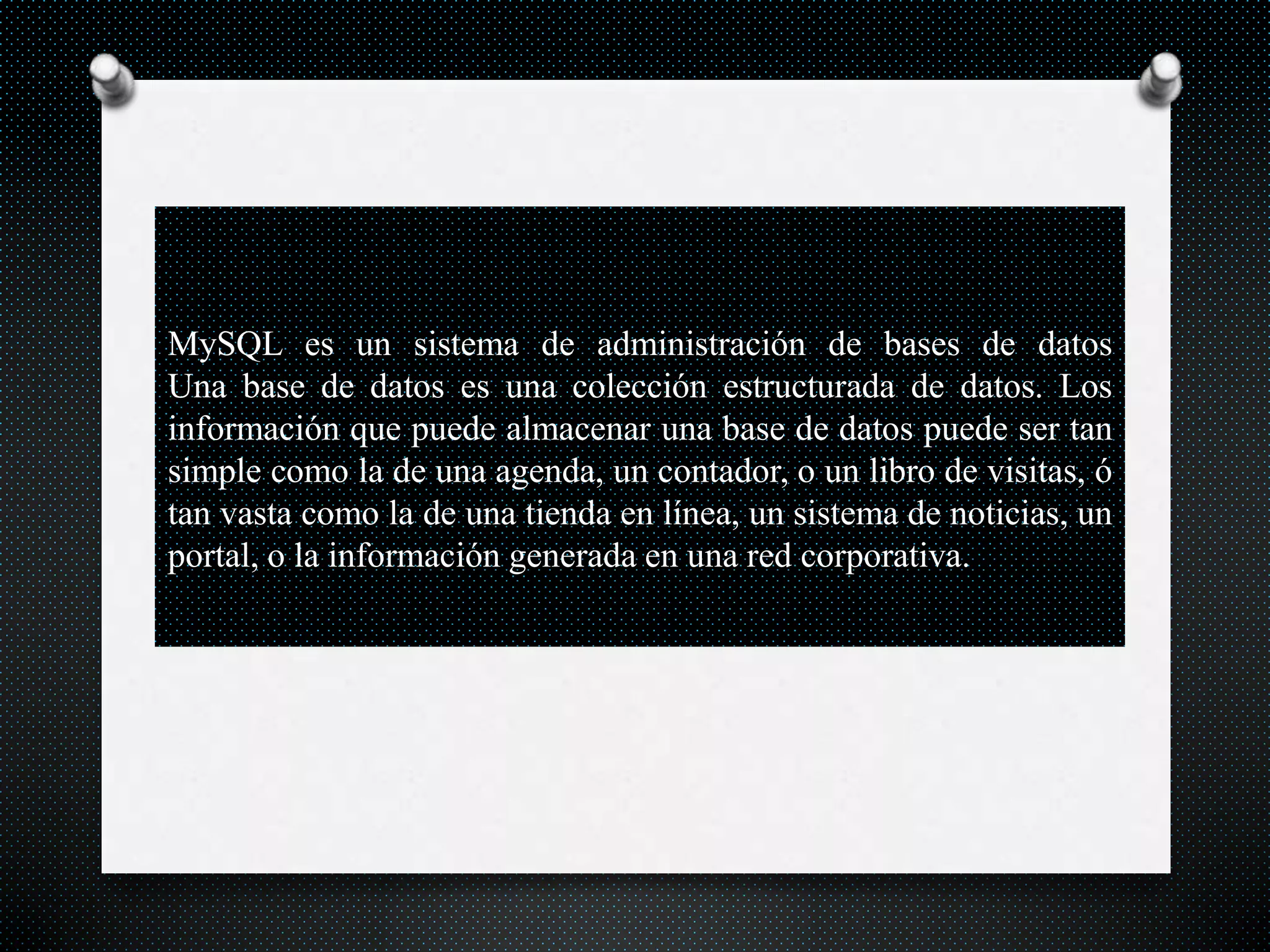 MySQL es un sistema de administración de bases de datos
Una base de datos es una colección estructurada de datos. Los
información que puede almacenar una base de datos puede ser tan
simple como la de una agenda, un contador, o un libro de visitas, ó
tan vasta como la de una tienda en línea, un sistema de noticias, un
portal, o la información generada en una red corporativa.