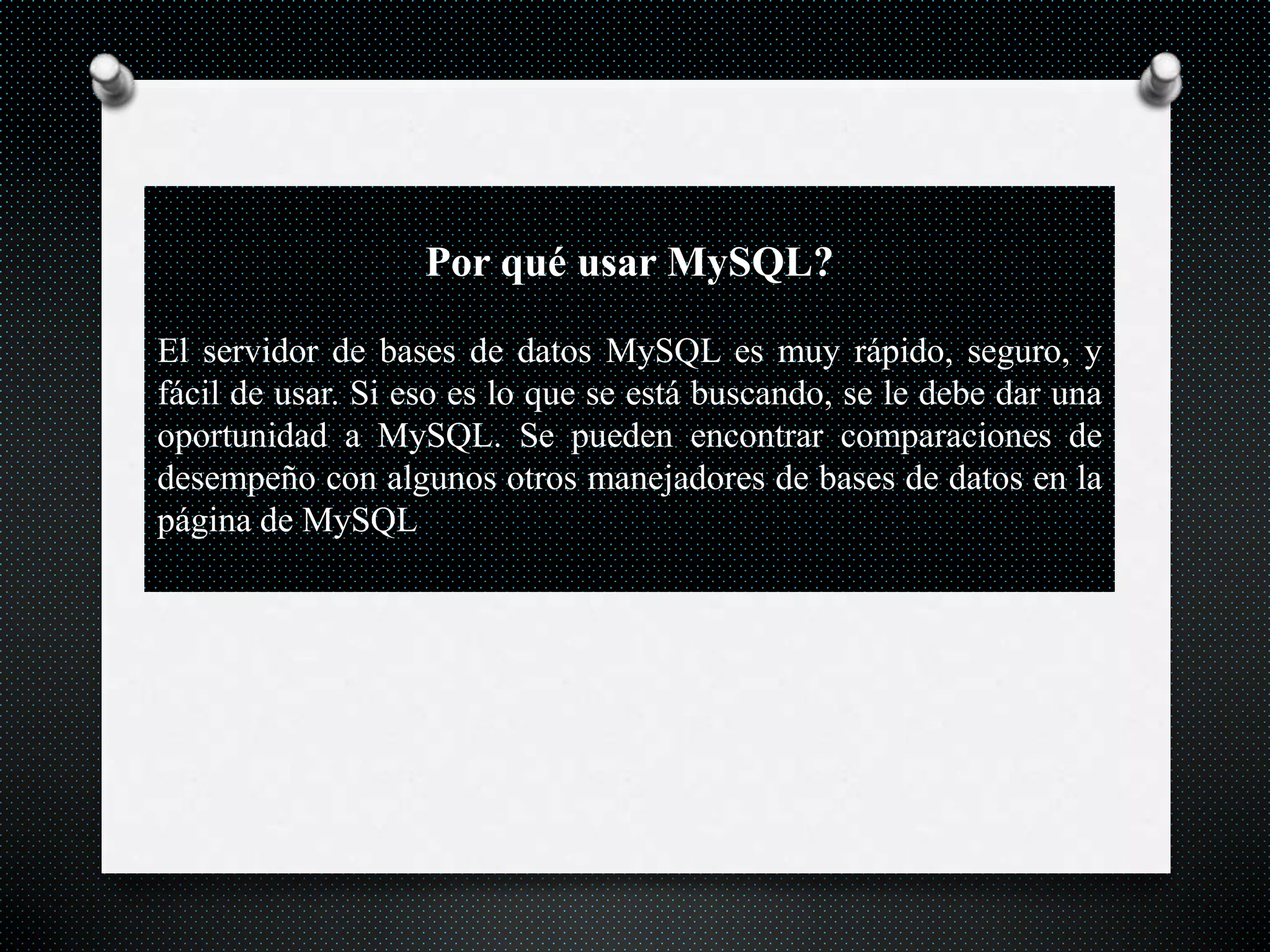 Por qué usar MySQL?
El servidor de bases de datos MySQL es muy rápido, seguro, y
fácil de usar. Si eso es lo que se está buscando, se le debe dar una
oportunidad a MySQL. Se pueden encontrar comparaciones de
desempeño con algunos otros manejadores de bases de datos en la
página de MySQL.