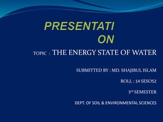 TOPIC : THE ENERGY STATE OF WATER
SUBMITTED BY : MD. SHAJIBUL ISLAM
ROLL : 14 SESO52
3rd SEMESTER
DEPT. OF SOIL & ENVIRONMENTAL SCIENCES
 