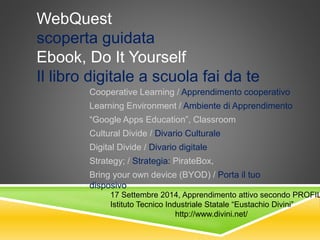 WebQuest 
scoperta guidata 
Ebook, Do It Yourself 
Il libro digitale a scuola fai da te 
Cooperative Learning / Apprendimento cooperativo 
Learning Environment / Ambiente di Apprendimento 
“Google Apps Education”, Classroom 
Cultural Divide / Divario Culturale 
Digital Divide / Divario digitale 
Strategy; / Strategia: PirateBox, 
Bring your own device (BYOD) / Porta il tuo 
disposivo 
17 Settembre 2014, Apprendimento attivo secondo PROFILES 
Istituto Tecnico Industriale Statale “Eustachio Divini” 
http://www.divini.net/ 
 