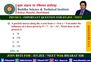 बुद्धा साइन्स एंड टेक्निकल इंस्टीट्यूट
Buddha Science & Technical Institute
Kokar, Ranchi, Jharkhand
JOIN BSTI FOR : IIT-JEE / NEET With BHARAT SIR
PHYSICS : IMPORTANT QUESTION FOR IIT-JEE / NEET
Q. A particle moves along the x-axis from x = 0 to x = 5 m under the
influence of a force given by F = 7 – 2x + 3x2 . Work done in the
process is
A. 70
B. 270
C. 35
D. 135
ANS : D
V.V.I.
QUESTION
 