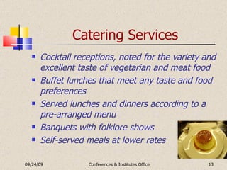 Catering Services Cocktail receptions, noted for the variety and excellent taste of vegetarian and meat food Buffet lunches that meet any taste and food preferences Served lunches and dinners according to a pre-arranged menu Banquets with folklore shows Self-served meals at lower rates 09/24/09 Conferences & Institutes Office 
