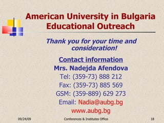 American University in Bulgaria Educational Outreach Thank you for your time and consideration! Contact information Mrs. Nadejda Afendova Tel: (359-73) 888 212 Fax: (359-73) 885 569 GSM: (359-889) 629 273 Email:   [email_address] www.aubg.bg 09/24/09 Conferences & Institutes Office 