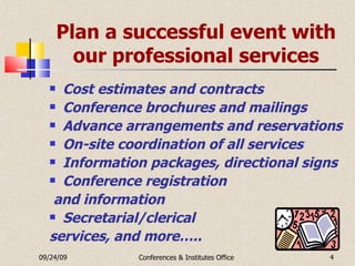 Plan a successful event with our professional services Cost estimates and contracts Conference brochures and mailings Advance arrangements and reservations On-site coordination of all services Information packages, directional signs Conference registration and information Secretarial/clerical  services, and more….. 09/24/09 Conferences & Institutes Office 