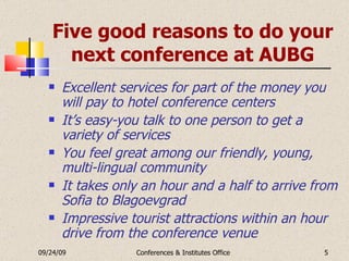 Five good reasons to do your next conference at AUBG Excellent services for part of the money you will pay to hotel conference centers It’s easy-you talk to one person to get a variety of services You feel great among our friendly, young, multi-lingual community It takes only an hour and a half to arrive from Sofia to Blagoevgrad Impressive tourist attractions within an hour drive from the conference venue 09/24/09 Conferences & Institutes Office 