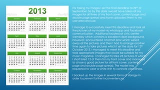 For taking my images I set the final deadline as 29th of
September. So by this date I would have taken all my
images for all three of my front cover, content page and
double page spread and have uploaded them to my
user area and use.
I manage to successfully meet this deadline and took all
the pictures of my model via whatsapp and Facebook
communication. Additional located at civic centre
wembley which contains a excellent clear background,
However I encountered a format error which wiped
away all the pictures and then I had to arrange another
time again to take pictures which I set the date for 12th
October 2013. I managed to meet this deadline and
took appropriate images that would be suitable for my
music magazine. I managed to take 23 pictures of which
I short listed 12 of them for my front cover and managed
to chose a good picture for all front cover, content
page and double page spread. The model was
requested to wear a white shirt to connote cleanliness.
I backed up the images in several forms of storage in
order to prevent further inconveniences.

 