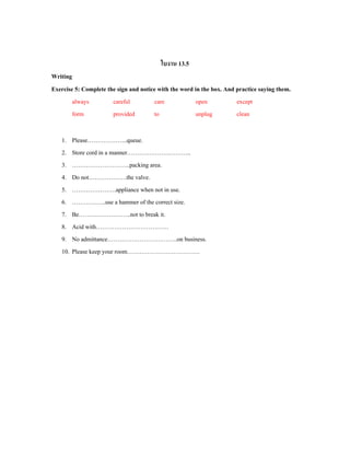 ใบงาน 13.5
Writing
Exercise 5: Complete the sign and notice with the word in the box. And practice saying them.
always careful care open except
form provided to unplug clean
1. Please………………..queue.
2. Store cord in a manner…………………………..
3. ………………………..packing area.
4. Do not……………….the valve.
5. ………………….appliance when not in use.
6. ……………..use a hammer of the correct size.
7. Be……………………..not to break it.
8. Acid with………………………………
9. No admittance……………………………..on business.
10. Please keep your room………………………………
 