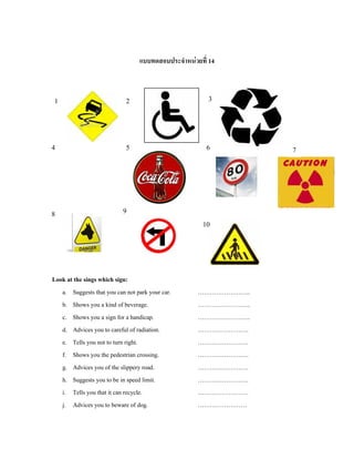 แบบทดสอบประจําหนวยที่ 14
Look at the sings which sign:
a. Suggests that you can not park your car. ……………………..
b. Shows you a kind of beverage. ……………………..
c. Shows you a sign for a handicap. ……………………..
d. Advices you to careful of radiation. …………………….
e. Tells you not to turn right. …………………….
f. Shows you the pedestrian crossing. …………………….
g. Advices you of the slippery road. …………………….
h. Suggests you to be in speed limit. …………………….
i. Tells you that it can recycle. …………………….
j. Advices you to beware of dog. ……………………
1 2 3
4 5 6 7
8 9
10
 