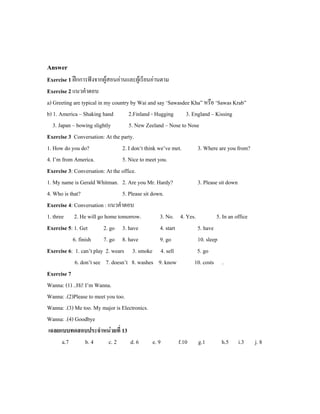 Answer
Exercise 1 ฝกการฟงจากผูสอนอานและผูเรียนอานตาม
Exercise 2 แนวคําตอบ
a) Greeting are typical in my country by Wai and say ‘Sawasdee Kha” หรือ ‘Sawas Krab”
b) 1. America – Shaking hand 2.Finland - Hugging 3. England – Kissing
3. Japan – bowing slightly 5. New Zeeland – Nose to Nose
Exercise 3 Conversation: At the party.
1. How do you do? 2. I don’t think we’ve met. 3. Where are you from?
4. I’m from America. 5. Nice to meet you.
Exercise 3: Conversation: At the office.
1. My name is Gerald Whitman. 2. Are you Mr. Hardy? 3. Please sit down
4. Who is that? 5. Please sit down.
Exercise 4: Conversation : แนวคําตอบ
1. three 2. He will go home tomorrow. 3. No. 4. Yes. 5. In an office
Exercise 5: 1. Get 2. go 3. have 4. start 5. have
6. finish 7. go 8. have 9. go 10. sleep
Exercise 6: 1. can’t play 2. wears 3. smoke 4. sell 5. go
6. don’t see 7. doesn’t 8. washes 9. know 10. costs .
Exercise 7
Wanna: (1) ..Hi! I’m Wanna.
Wanna: .(2)Please to meet you too.
Wanna: .(3) Me too. My major is Electronics.
Wanna: .(4) Goodbye
เฉลยแบบทดสอบประจําหนวยที่ 13
a.7 b. 4 c. 2 d. 6 e. 9 f.10 g.1 h.5 i.3 j. 8
 