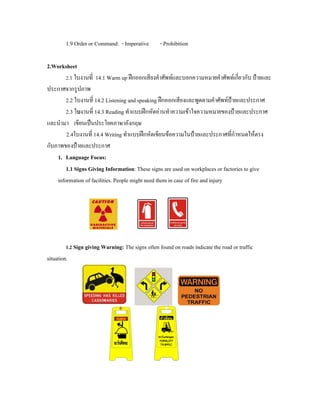 1.9 Order or Command: - Imperative - Prohibition
2.Worksheet
2.1 ใบงานที่ 14.1 Warm up ฝกออกเสียงคําศัพทและบอกความหมายคําศัพทเกี่ยวกับ ปายและ
ประกาศจากรูปภาพ
2.2 ใบงานที่ 14.2 Listening and speaking ฝกออกเสียงและพูดตามคําศัพทปายและประกาศ
2.3 ใบงานที่ 14.3 Reading ทําแบบฝกหัดอานทําความเขาใจความหมายของปายและประกาศ
และนํามา เขียนเปนประโยคภาษาอังกฤษ
2.4ใบงานที่ 14.4 Writing ทําแบบฝกหัดเขียนขอความในปายและประกาศที่กําหนดใหตรง
กับภาพของปายและประกาศ
1. Language Focus:
1.1 Signs Giving Information: These signs are used on workplaces or factories to give
information of facilities. People might need them in case of fire and injury
1.2 Sign giving Warning: The signs often found on roads indicate the road or traffic
situation.
 