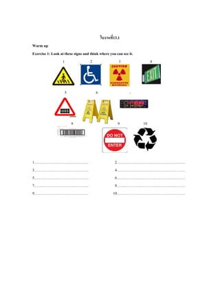 ใบงานที่13.1
Warm up
Exercise 1: Look at these signs and think where you can see it.
1 2 3 4
5 6 7
8 99 9 10
1……………………………………. 2………………………………………………
3……………………………………. 4………………………………………………
5……………………………………. 6………………………………………………
7……………………………………. 8………………………………………………
9……………………………………. 10………………………………………………
 