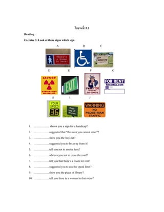 ใบงานที่13.3
Reading
Exercise 3: Look at these signs which sign
A B C
D E F G
H I J
1. …………….. shows you a sign for a handicap?
2. ……………..suggested that “this area you cannot enter”?
3. ……………..show you the way out?
4. ……………..suggested you to be away from it?
5. ……………..tell you not to smoke here?
6. ……………..advices you not to cross the road?
7. ……………..tell you that there’s a room for rent?
8. ……………..suggested you to use the speed limit?
9. ……………..show you the place of library?
10. ……………..tell you there is a woman in that room?
 
