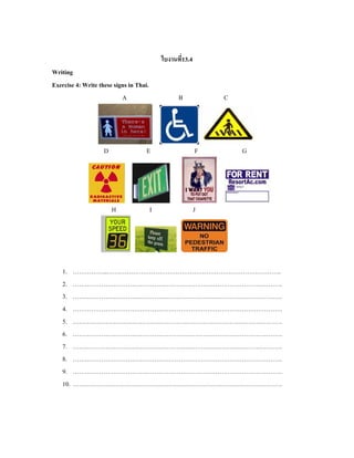 ใบงานที่13.4
Writing
Exercise 4: Write these signs in Thai.
A B C
D E F G
H I J
1. ……………..…………………………………………………………………………..
2. ………………………………………………………………………………………….
3. ………………………………………………………………………………………….
4. ………………………………………………………………………………………….
5. ………………………………………………………………………………………….
6. ………………………………………………………………………………………….
7. ………………………………………………………………………………………….
8. ………………………………………………………………………………………….
9. ………………………………………………………………………………………….
10. ………………………………………………………………………………………….
 
