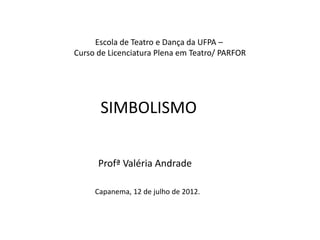 SIMBOLISMO
Profª Valéria Andrade
Capanema, 12 de julho de 2012.
Escola de Teatro e Dança da UFPA –
Curso de Licenciatura Plena em Teatro/ PARFOR
 