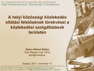 A helyi közösségi közlekedés ellátási felelősének törekvései a közlekedési szolgáltatások területén Simon Róbert Balázs Győr Megyei Jogú Város alpolgármestere  Szeged, 2011. november 17. 