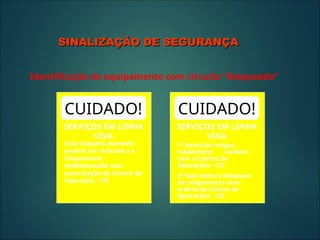 CUIDADO!
SERVIÇOS EM LINHA
VIVA
Esta etiqueta somente
poderá ser retirada e o
religamento
desbloqueado com
autorização do Centro de
Operação - CO
CUIDADO!
SERVIÇOS EM LINHA
VIVA
1º Antes de religar,
estabelecer contato
com o Centro de
Operações - CO
2º Não retire o bloqueio
do religamento sem
ordem do Centro de
Operações - CO
SINALIZAÇÃO DE SEGURANÇA
SINALIZAÇÃO DE SEGURANÇA
Identificação de equipamento com circuito “bloqueado”
 