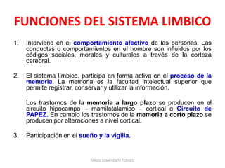 FUNCIONES DEL SISTEMA LIMBICO
1. Interviene en el comportamiento afectivo de las personas. Las
conductas o comportamientos en el hombre son influidos por los
códigos sociales, morales y culturales a través de la corteza
cerebral.
2. El sistema límbico, participa en forma activa en el proceso de la
memoria. La memoria es la facultad intelectual superior que
permite registrar, conservar y utilizar la información.
Los trastornos de la memoria a largo plazo se producen en el
circuito hipocampo – mamilotalamico – cortical o Circuito de
PAPEZ. En cambio los trastornos de la memoria a corto plazo se
producen por alteraciones a nivel cortical.
3. Participación en el sueño y la vigilia.
DAVID SUMERENTE TORRES
 