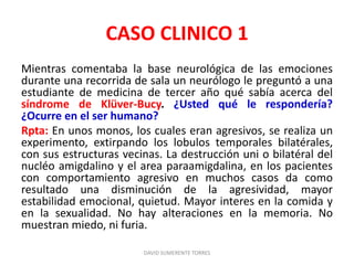CASO CLINICO 1
Mientras comentaba la base neurológica de las emociones
durante una recorrida de sala un neurólogo le preguntó a una
estudiante de medicina de tercer año qué sabía acerca del
síndrome de Klüver-Bucy. ¿Usted qué le respondería?
¿Ocurre en el ser humano?
Rpta: En unos monos, los cuales eran agresivos, se realiza un
experimento, extirpando los lobulos temporales bilatérales,
con sus estructuras vecinas. La destrucción uni o bilatéral del
nucléo amigdalino y el area paraamigdalina, en los pacientes
con comportamiento agresivo en muchos casos da como
resultado una disminución de la agresividad, mayor
estabilidad emocional, quietud. Mayor interes en la comida y
en la sexualidad. No hay alteraciones en la memoria. No
muestran miedo, ni furia.
DAVID SUMERENTE TORRES
 