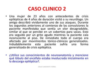 CASO CLINICO 2
• Una mujer de 23 años con antecedentes de crisis
epilépticas de 4 años de duración visitó a su neurólogo. Un
amigo describió vividamente uno de sus ataques. Durante
los segundos anteriores al comienzo de las convulsiones la
paciente manifestaba que sentía un olor desagradable,
similar al que se percibe en un cobertizo para vacas. Esto
era seguido por un grito agudo mientras la paciente caía
inconsciente al piso. De inmediato todo el cuerpo era
afectado por movimientos tónico-clónicos generalizados.
Indudablemente esta paciente sufría una forma
generalizada de crisis epiléptica.
• ¿Utilice sus conocimientos de neuroanatomía y mencione
qué lóbulo del encéfalo estaba involucrado inicialmente en
la descarga epiléptica?.
DAVID SUMERENTE TORRES
 