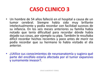 CASO CLINICO 3
• Un hombre de 54 años falleció en el hospital a causa de un
tumor cerebral. Siempre había sido muy brillante
intelectualmente y podía recordar con facilidad sucesos de
su infancia. En los seis meses anteriores su familia había
notado que tenía dificultad para recordar dónde había
dejado sus cosas, por ejemplo su pipa. También le resultaba
difícil recordar hechos recientes y poco antes de morir no
podía recordar que su hermano lo había visitado el día
anterior.
• ¿Utilice sus conocimientos de neuroanatomía y sugiera qué
parte del encéfalo estaría afectada por el tumor expansivo
y sumamente invasor?.
DAVID SUMERENTE TORRES
 