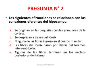 PREGUNTA N° 2
• Las siguientes afirmaciones se relacionan con las
conexiones eferentes del hipocampo:
a. Se originan en las pequeñas células granulares de la
corteza.
b. Se desplazan a través del fórnix
c. Ninguna de las fibras ingresa en el cuerpo mamilar.
d. Las fibras del fórnix pasan por detrás del foramen
interventricular.
e. Algunas de las fibras terminan en los núcleos
posteriores del tálamo.
DAVID SUMERENTE TORRES
 