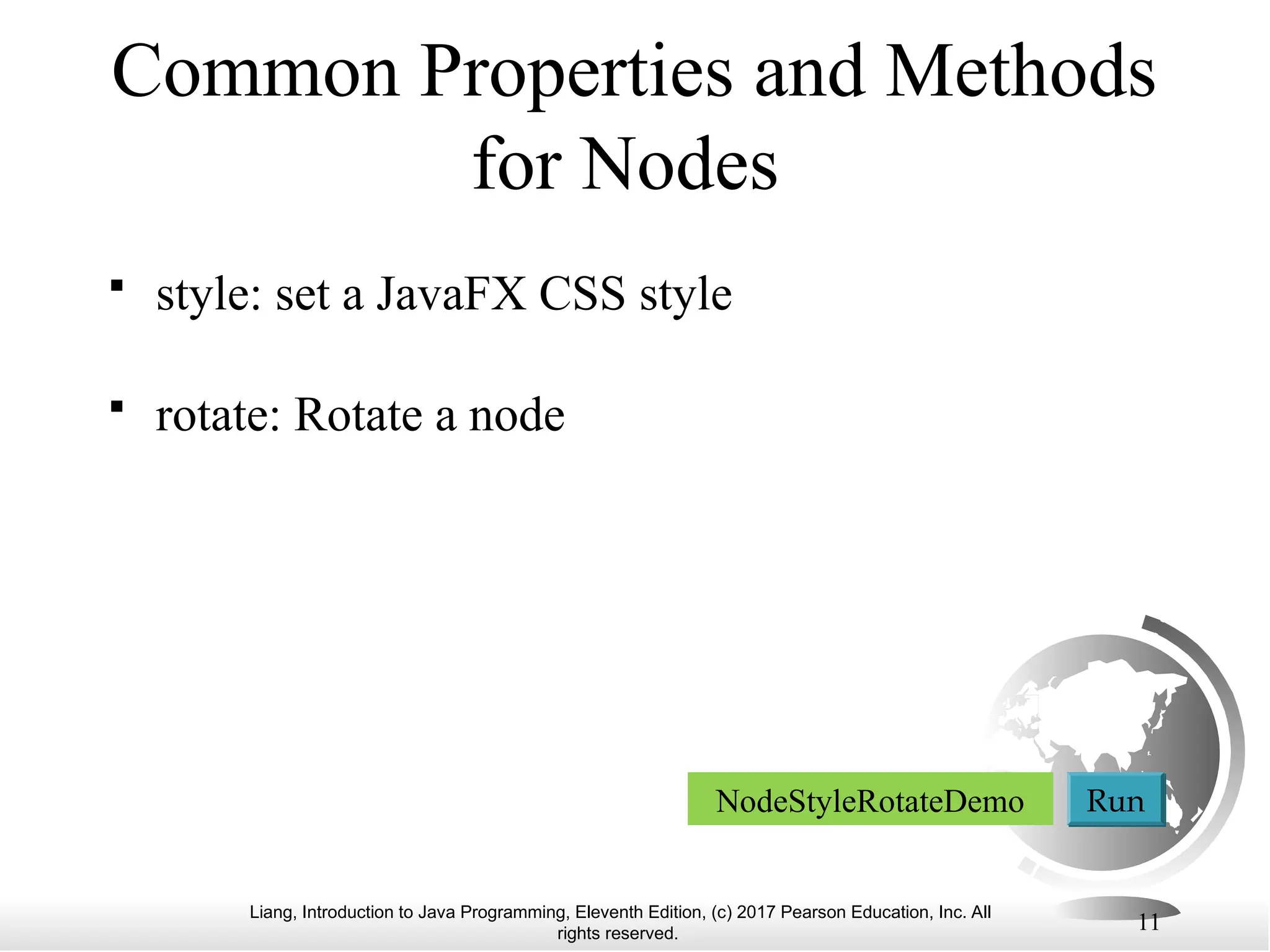Liang, Introduction to Java Programming, Eleventh Edition, (c) 2017 Pearson Education, Inc. All
rights reserved.
11
Common Properties and Methods
for Nodes
 style: set a JavaFX CSS style
 rotate: Rotate a node
NodeStyleRotateDemo Run
 